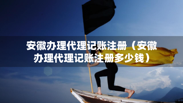 安徽办理代理记账注册（安徽办理代理记账注册多少钱）