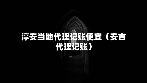 淳安当地代理记账便宜（安吉代理记账）