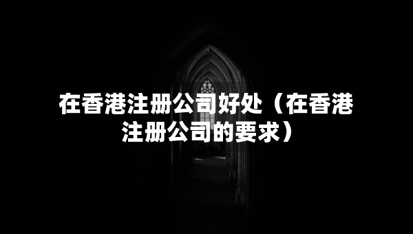 在香港注册公司好处（在香港注册公司的要求）