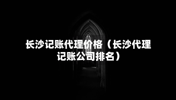 长沙记账代理价格（长沙代理记账公司排名）