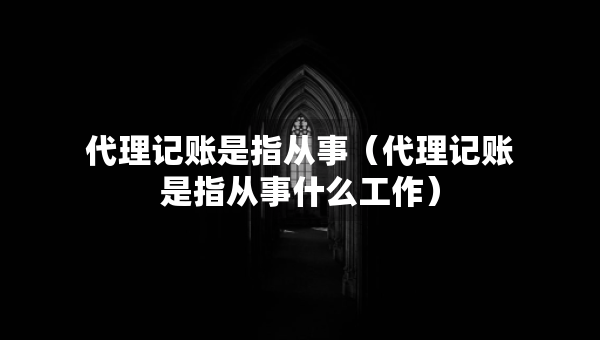 代理记账是指从事（代理记账是指从事什么工作）