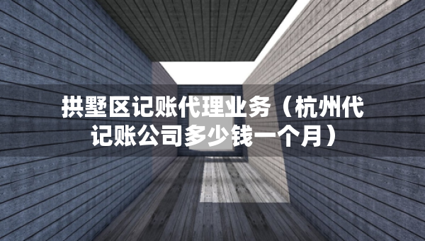 拱墅区记账代理业务（杭州代记账公司多少钱一个月）