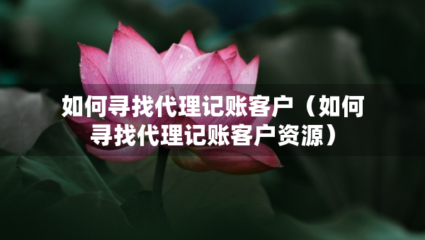 如何寻找代理记账客户（如何寻找代理记账客户资源）