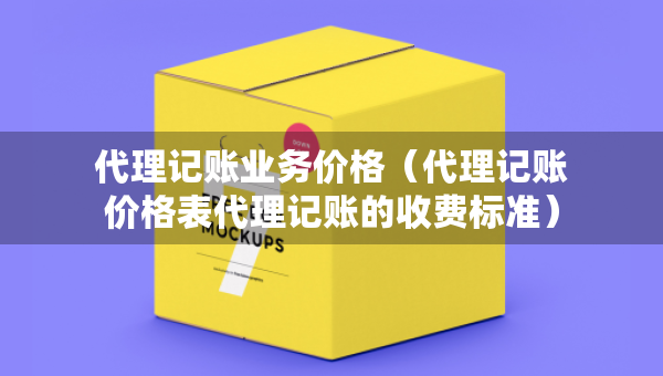 代理记账业务价格（代理记账价格表代理记账的收费标准）