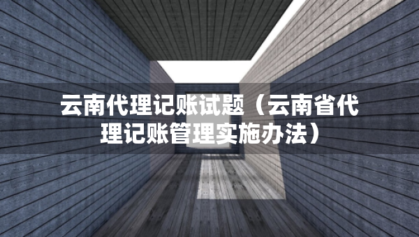 云南代理记账试题（云南省代理记账管理实施办法）