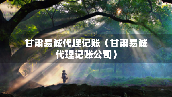 甘肃易诚代理记账（甘肃易诚代理记账公司）