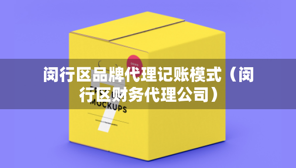 闵行区品牌代理记账模式（闵行区财务代理公司）