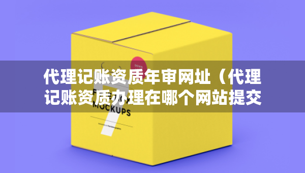 代理记账资质年审网址（代理记账资质办理在哪个网站提交申请）