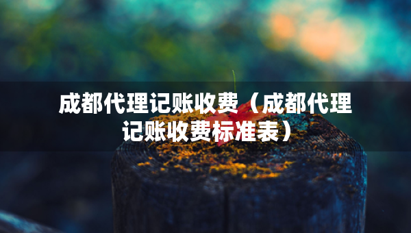 成都代理记账收费（成都代理记账收费标准表）