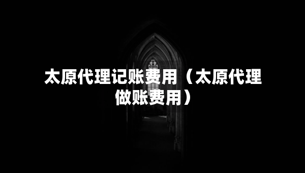 太原代理记账费用（太原代理做账费用）