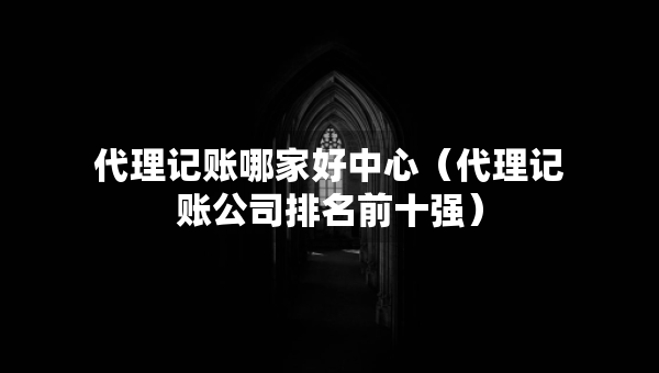 代理记账哪家好中心（代理记账公司排名前十强）