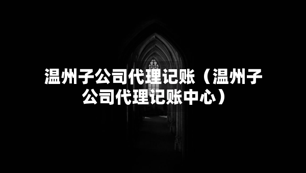 温州子公司代理记账（温州子公司代理记账中心）