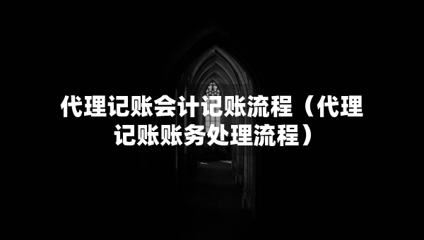 代理记账会计记账流程（代理记账账务处理流程）