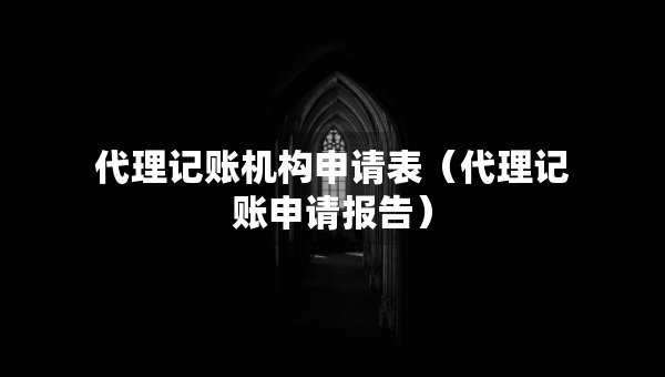 代理记账机构申请表（代理记账申请报告）