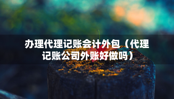 办理代理记账会计外包（代理记账公司外账好做吗）