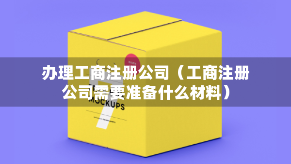 办理工商注册公司（工商注册公司需要准备什么材料）