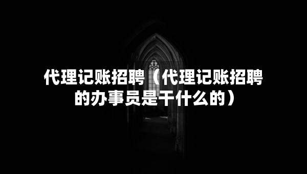 代理记账招聘（代理记账招聘的办事员是干什么的）