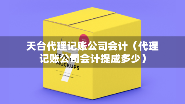 天台代理记账公司会计（代理记账公司会计提成多少）