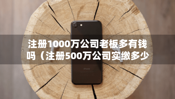 注册1000万公司老板多有钱吗（注册500万公司实缴多少钱）