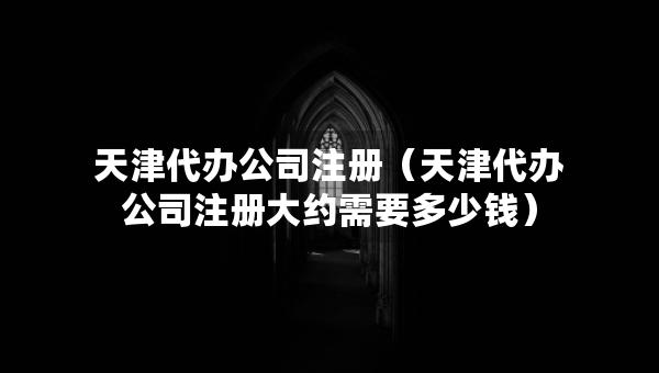 天津代办公司注册（天津代办公司注册大约需要多少钱）