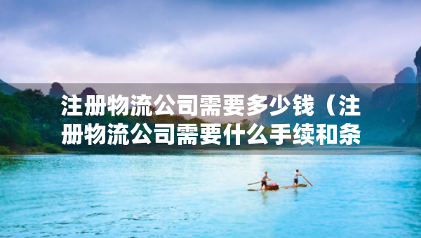 注册物流公司需要多少钱（注册物流公司需要什么手续和条件）