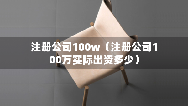 注册公司100w（注册公司100万实际出资多少）