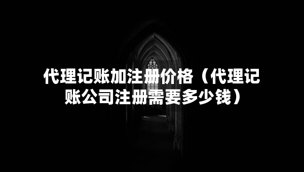 代理记账加注册价格（代理记账公司注册需要多少钱）