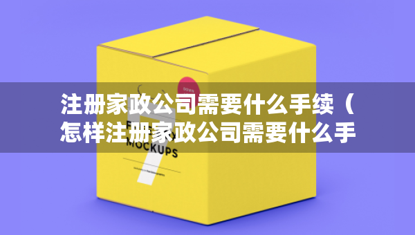 注册家政公司需要什么手续（怎样注册家政公司需要什么手续）