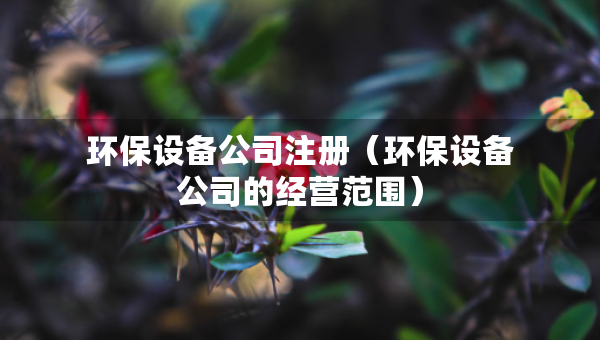 环保设备公司注册（环保设备公司的经营范围）