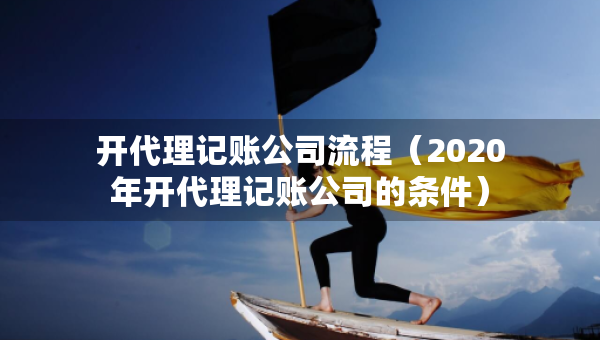 开代理记账公司流程（2020年开代理记账公司的条件）