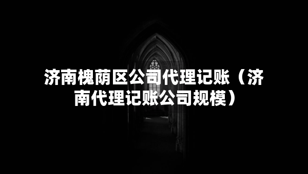 济南槐荫区公司代理记账（济南代理记账公司规模）