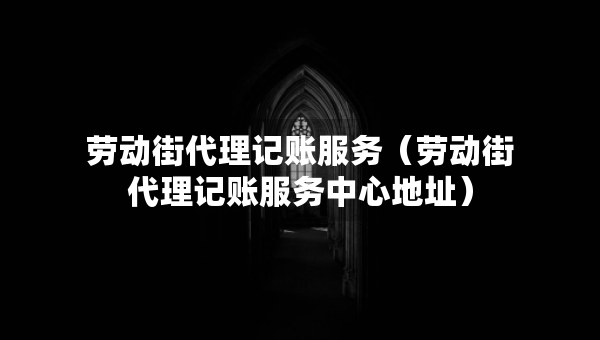 劳动街代理记账服务（劳动街代理记账服务中心地址）