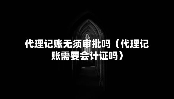 代理记账无须审批吗（代理记账需要会计证吗）