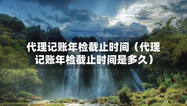 代理记账年检截止时间（代理记账年检截止时间是多久）