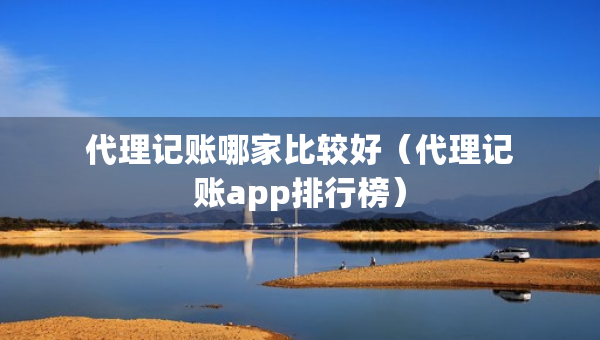 代理记账哪家比较好（代理记账app排行榜）