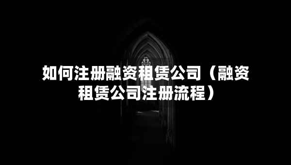 如何注册融资租赁公司（融资租赁公司注册流程）