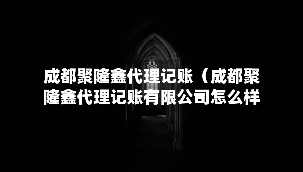 成都聚隆鑫代理记账（成都聚隆鑫代理记账有限公司怎么样）