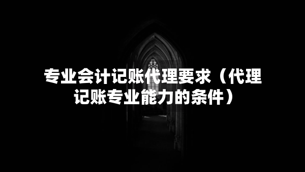 专业会计记账代理要求（代理记账专业能力的条件）