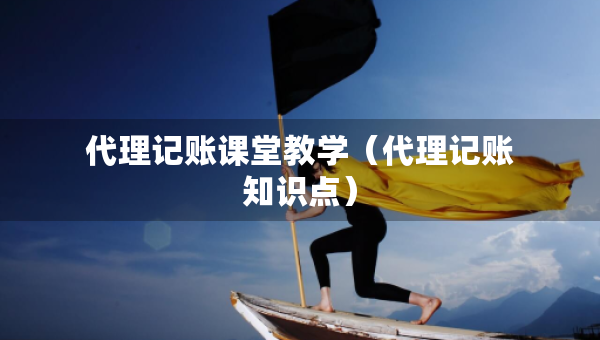 代理记账课堂教学（代理记账知识点）