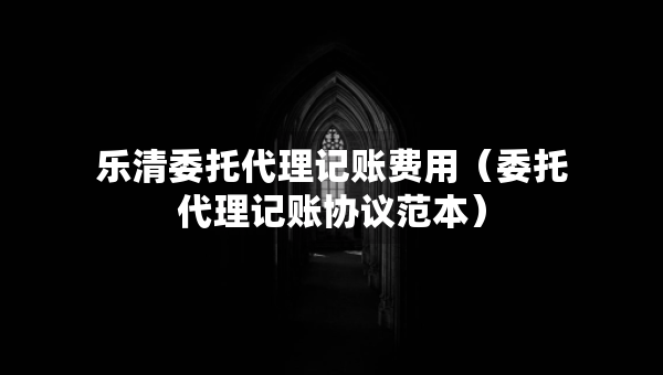 乐清委托代理记账费用（委托代理记账协议范本）