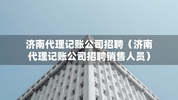 济南代理记账公司招聘（济南代理记账公司招聘销售人员）