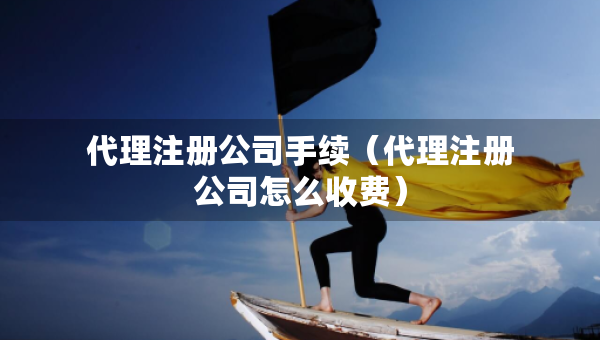 代理注册公司手续（代理注册公司怎么收费）