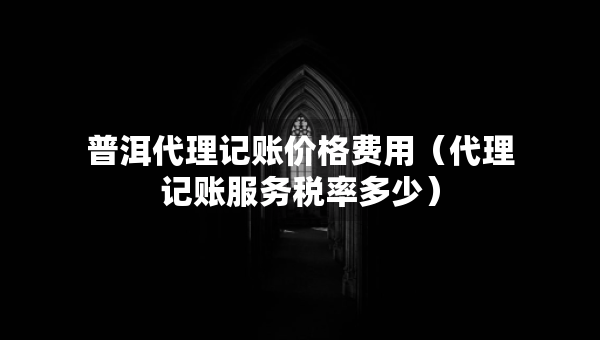 普洱代理记账价格费用（代理记账服务税率多少）