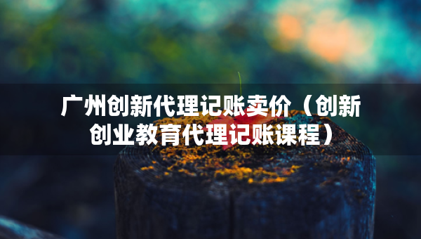 广州创新代理记账卖价（创新创业教育代理记账课程）