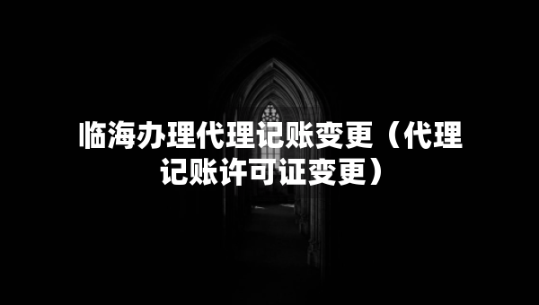 临海办理代理记账变更（代理记账许可证变更）