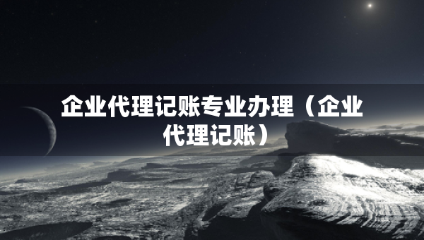 企业代理记账专业办理（企业 代理记账）