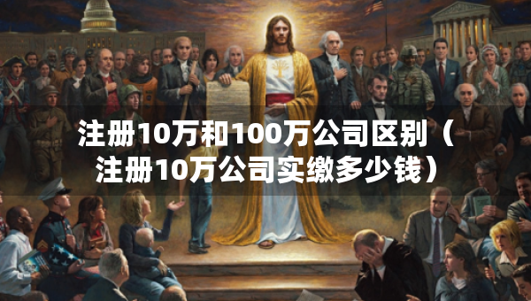 注册10万和100万公司区别（注册10万公司实缴多少钱）