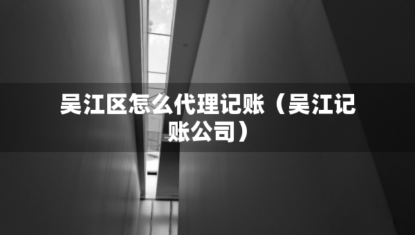 吴江区怎么代理记账（吴江记账公司）