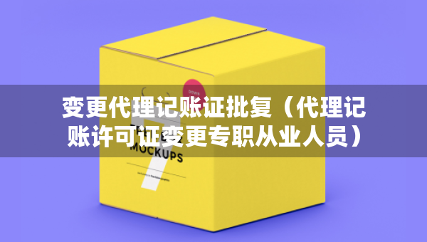 变更代理记账证批复（代理记账许可证变更专职从业人员）