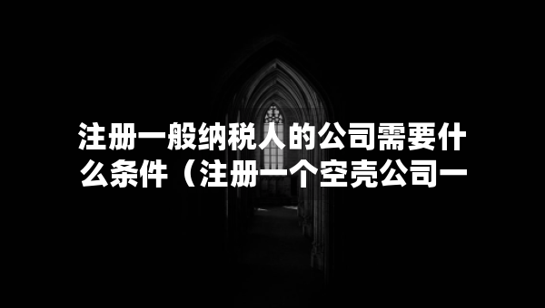 注册一般纳税人的公司需要什么条件（注册一个空壳公司一年交多少费用）